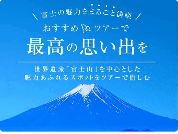 富士山の魅力をまるごと満喫 おすすめツアーで最高の思い出を 世界遺産「富士山」を中心とした魅力あふれるスポットをツアーで愉しむ