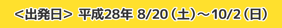 ＜出発日＞ 平成28年 8/20（土）～10/2（日）